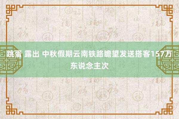 跳蛋 露出 中秋假期云南铁路瞻望发送搭客157万东说念主次