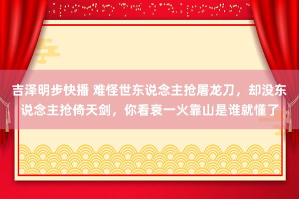 吉泽明步快播 难怪世东说念主抢屠龙刀，却没东说念主抢倚天剑，你看衰一火靠山是谁就懂了