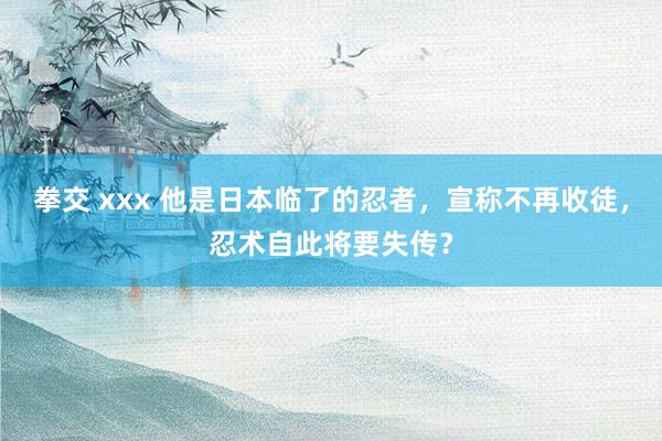 拳交 xxx 他是日本临了的忍者，宣称不再收徒，忍术自此将要失传？