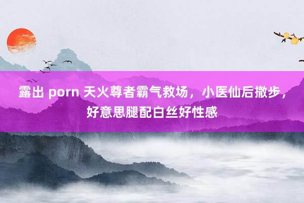 露出 porn 天火尊者霸气救场，小医仙后撤步，好意思腿配白丝好性感