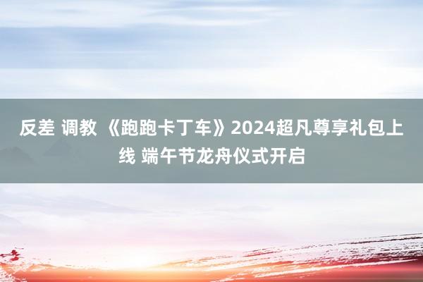 反差 调教 《跑跑卡丁车》2024超凡尊享礼包上线 端午节龙舟仪式开启