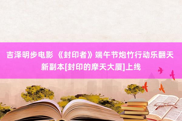 吉泽明步电影 《封印者》端午节炮竹行动乐翻天 新副本[封印的摩天大厦]上线