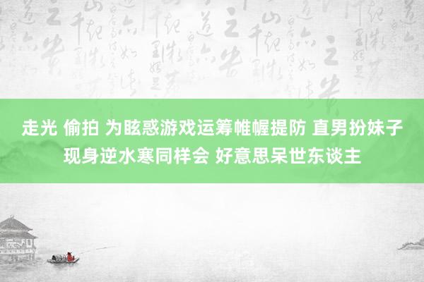 走光 偷拍 为眩惑游戏运筹帷幄提防 直男扮妹子现身逆水寒同样会 好意思呆世东谈主