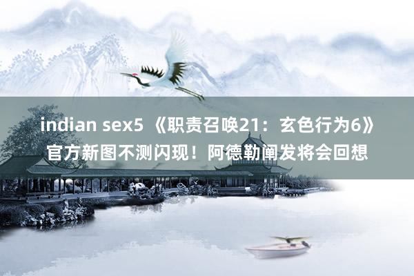 indian sex5 《职责召唤21：玄色行为6》官方新图不测闪现！阿德勒阐发将会回想