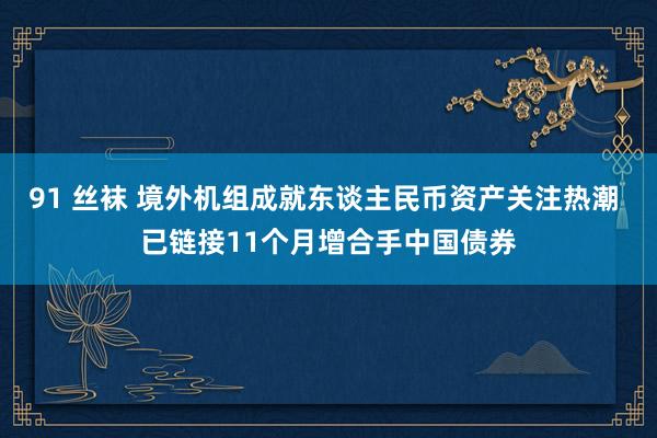 91 丝袜 境外机组成就东谈主民币资产关注热潮 已链接11个月增合手中国债券