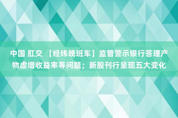 中国 肛交 【经纬晚班车】监管警示银行答理产物虚增收益率等问题；新股刊行呈现五大变化