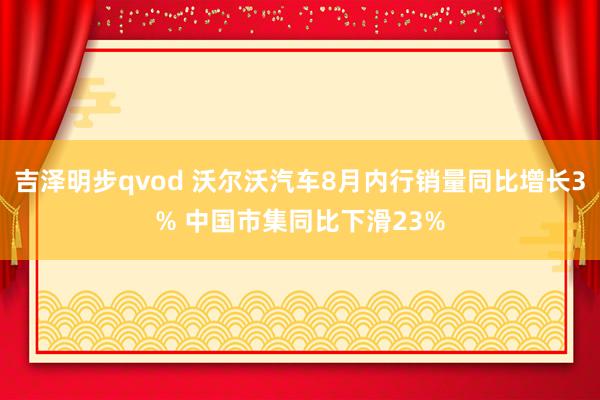 吉泽明步qvod 沃尔沃汽车8月内行销量同比增长3% 中国市集同比下滑23%