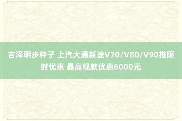 吉泽明步种子 上汽大通新途V70/V80/V90推限时优惠 最高现款优惠6000元