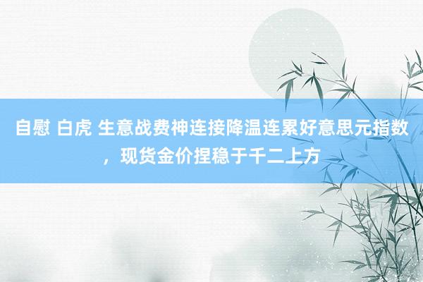 自慰 白虎 生意战费神连接降温连累好意思元指数，现货金价捏稳于千二上方