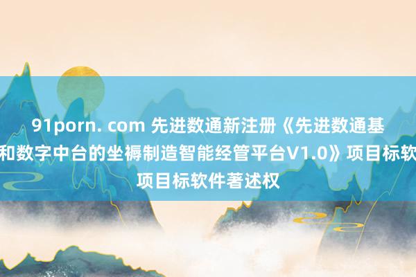 91porn. com 先进数通新注册《先进数通基于云平台和数字中台的坐褥制造智能经管平台V1.0》项目标软件著述权