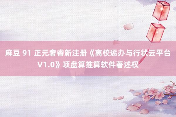 麻豆 91 正元奢睿新注册《离校惩办与行状云平台V1.0》项盘算推算软件著述权