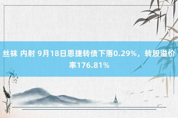 丝袜 内射 9月18日恩捷转债下落0.29%，转股溢价率176.81%