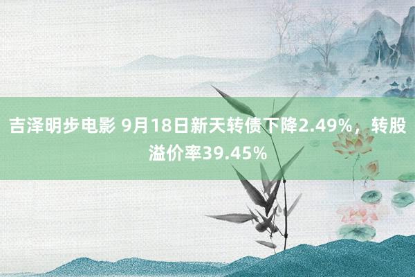 吉泽明步电影 9月18日新天转债下降2.49%，转股溢价率39.45%