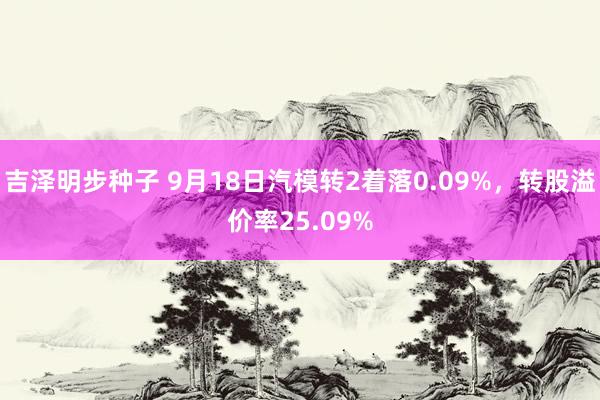 吉泽明步种子 9月18日汽模转2着落0.09%，转股溢价率25.09%