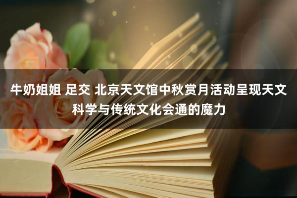 牛奶姐姐 足交 北京天文馆中秋赏月活动呈现天文科学与传统文化会通的魔力