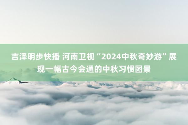 吉泽明步快播 河南卫视“2024中秋奇妙游”展现一幅古今会通的中秋习惯图景