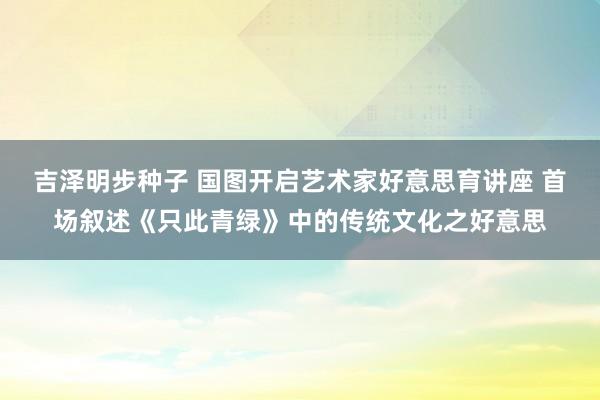 吉泽明步种子 国图开启艺术家好意思育讲座 首场叙述《只此青绿》中的传统文化之好意思