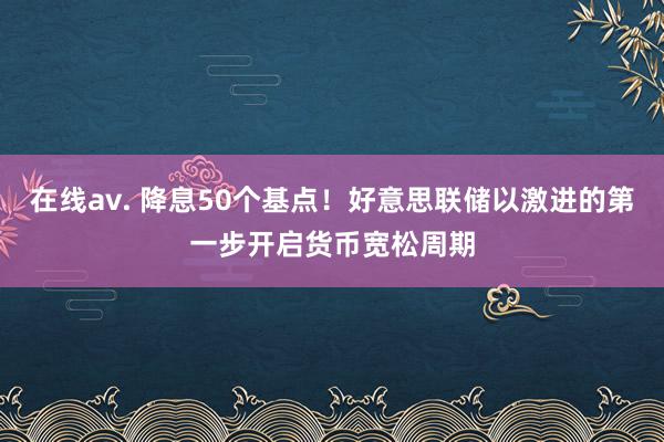 在线av. 降息50个基点！好意思联储以激进的第一步开启货币宽松周期