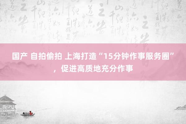 国产 自拍偷拍 上海打造“15分钟作事服务圈”，促进高质地充分作事