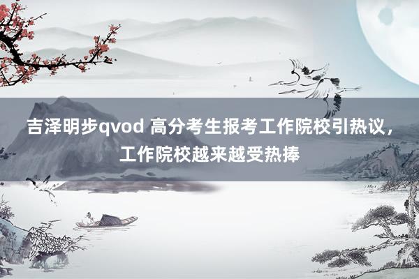 吉泽明步qvod 高分考生报考工作院校引热议，工作院校越来越受热捧