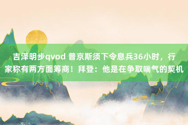 吉泽明步qvod 普京斯须下令息兵36小时，行家称有两方面筹商！拜登：他是在争取喘气的契机