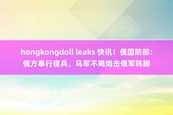 hongkongdoll leaks 快讯！俄国防部：俄方奉行寝兵，乌军不竭炮击俄军阵脚