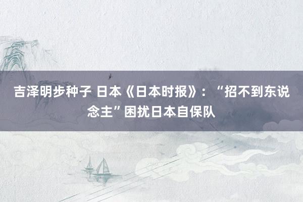 吉泽明步种子 日本《日本时报》：“招不到东说念主”困扰日本自保队