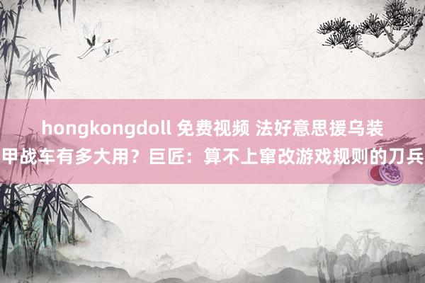 hongkongdoll 免费视频 法好意思援乌装甲战车有多大用？巨匠：算不上窜改游戏规则的刀兵