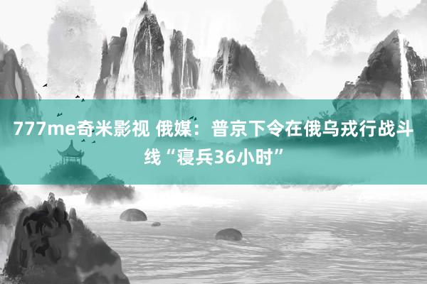 777me奇米影视 俄媒：普京下令在俄乌戎行战斗线“寝兵36小时”