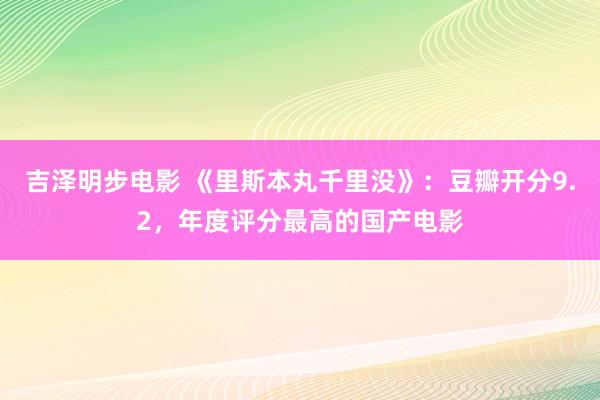 吉泽明步电影 《里斯本丸千里没》：豆瓣开分9.2，年度评分最高的国产电影