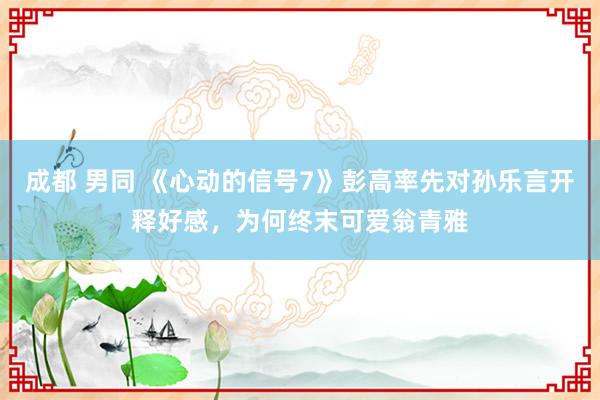 成都 男同 《心动的信号7》彭高率先对孙乐言开释好感，为何终末可爱翁青雅