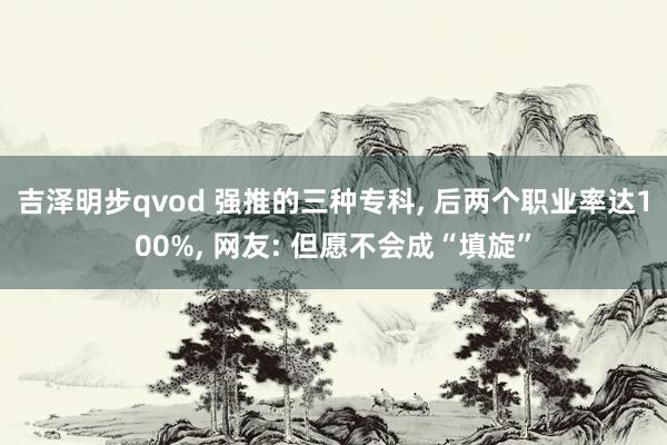 吉泽明步qvod 强推的三种专科, 后两个职业率达100%, 网友: 但愿不会成“填旋”