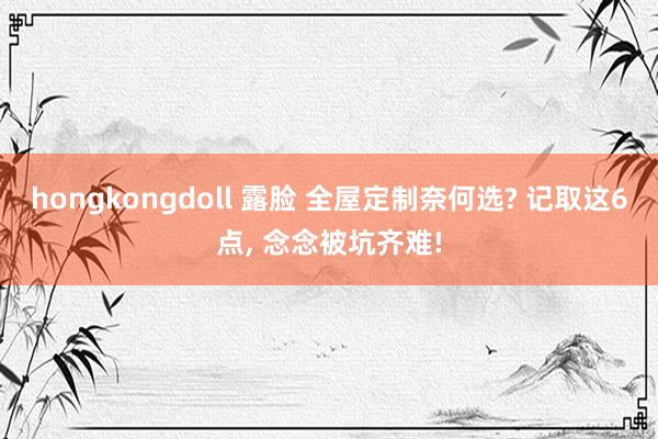 hongkongdoll 露脸 全屋定制奈何选? 记取这6点, 念念被坑齐难!