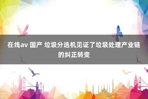 在线av 国产 垃圾分选机见证了垃圾处理产业链的纠正转变