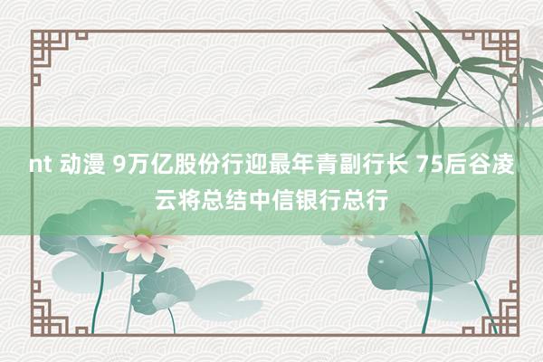 nt 动漫 9万亿股份行迎最年青副行长 75后谷凌云将总结中信银行总行