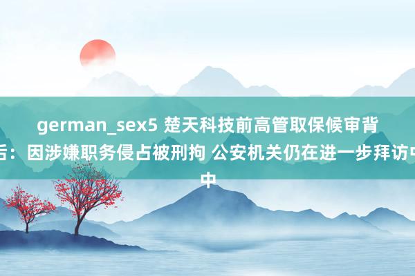 german_sex5 楚天科技前高管取保候审背后：因涉嫌职务侵占被刑拘 公安机关仍在进一步拜访中