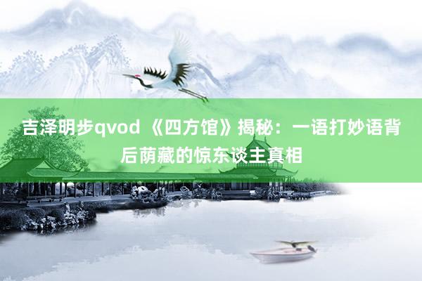 吉泽明步qvod 《四方馆》揭秘：一语打妙语背后荫藏的惊东谈主真相