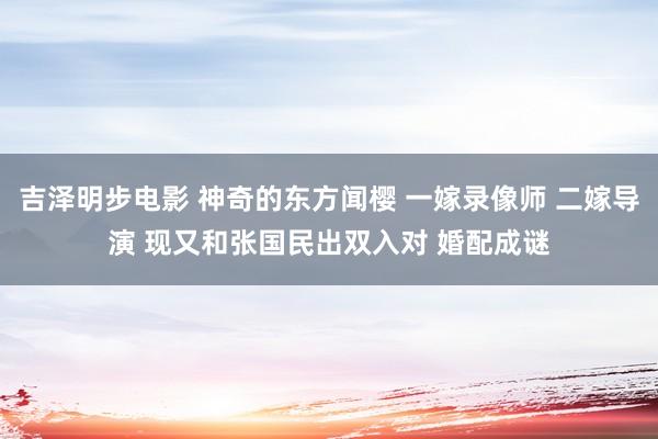 吉泽明步电影 神奇的东方闻樱 一嫁录像师 二嫁导演 现又和张国民出双入对 婚配成谜