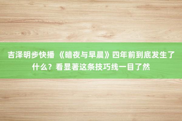 吉泽明步快播 《暗夜与早晨》四年前到底发生了什么？看显著这条技巧线一目了然