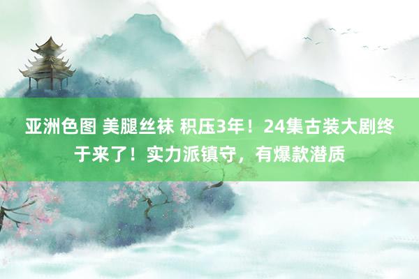 亚洲色图 美腿丝袜 积压3年！24集古装大剧终于来了！实力派镇守，有爆款潜质