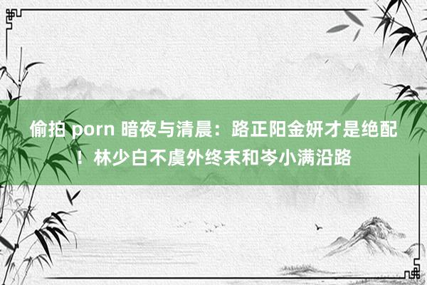 偷拍 porn 暗夜与清晨：路正阳金妍才是绝配！林少白不虞外终末和岑小满沿路