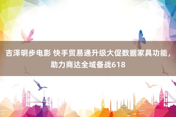 吉泽明步电影 快手贸易通升级大促数据家具功能，助力商达全域备战618