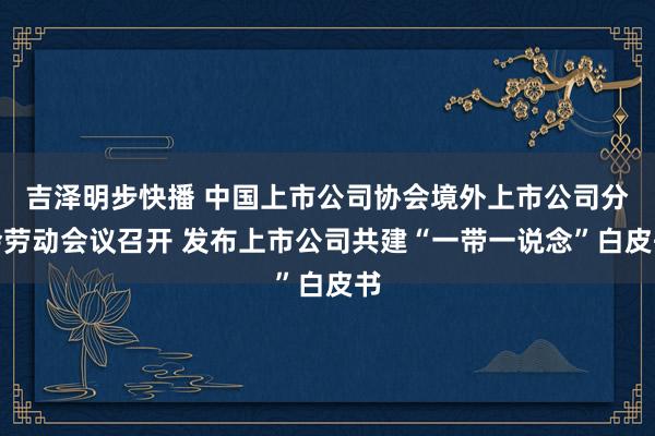 吉泽明步快播 中国上市公司协会境外上市公司分会劳动会议召开 发布上市公司共建“一带一说念”白皮书