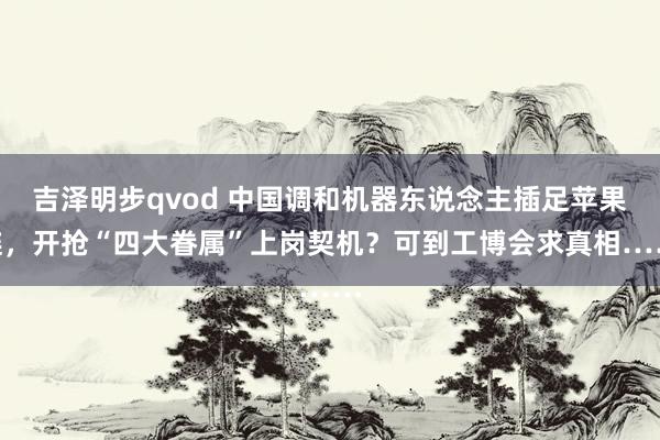 吉泽明步qvod 中国调和机器东说念主插足苹果链，开抢“四大眷属”上岗契机？可到工博会求真相……