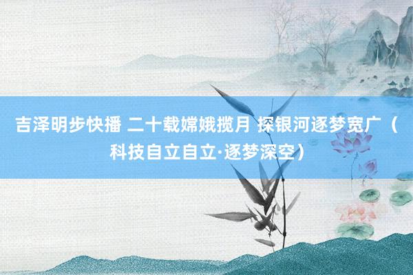 吉泽明步快播 二十载嫦娥揽月 探银河逐梦宽广（科技自立自立·逐梦深空）