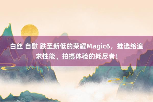 白丝 自慰 跌至新低的荣耀Magic6，推选给追求性能、拍摄体验的耗尽者！