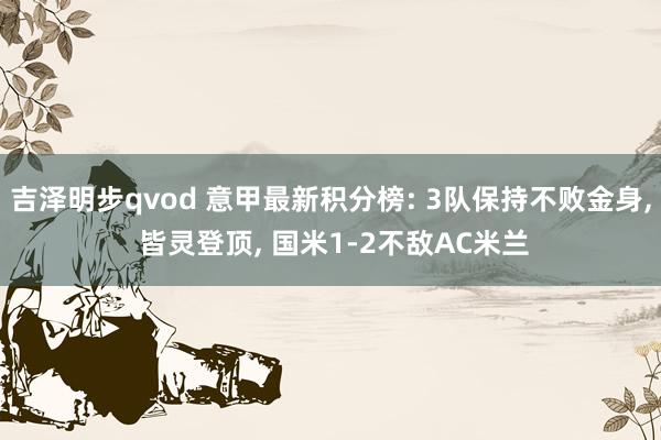 吉泽明步qvod 意甲最新积分榜: 3队保持不败金身, 皆灵登顶, 国米1-2不敌AC米兰