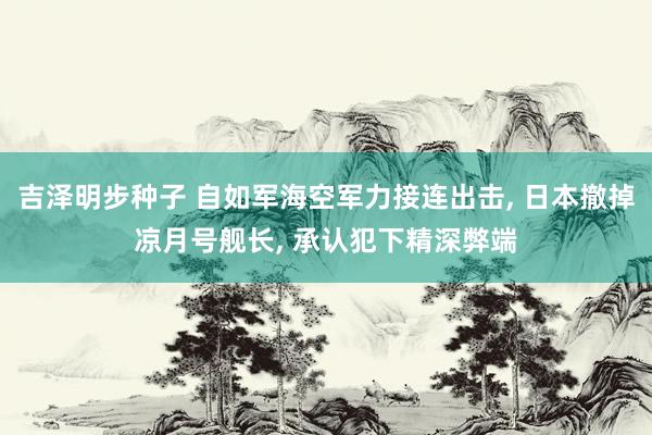 吉泽明步种子 自如军海空军力接连出击, 日本撤掉凉月号舰长, 承认犯下精深弊端