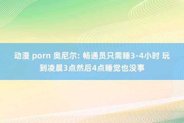 动漫 porn 奥尼尔: 畅通员只需睡3-4小时 玩到凌晨3点然后4点睡觉也没事