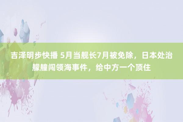 吉泽明步快播 5月当舰长7月被免除，日本处治艨艟闯领海事件，给中方一个顶住